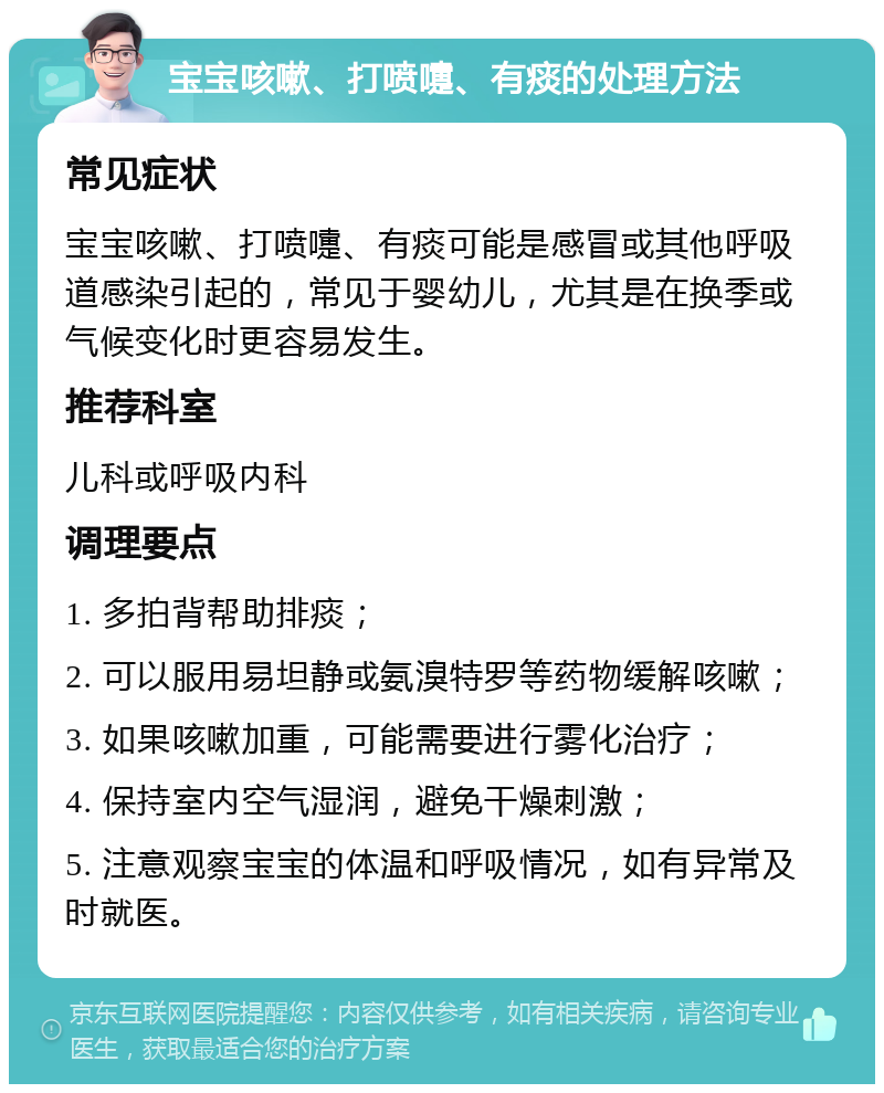 宝宝咳嗽、打喷嚏、有痰的处理方法 常见症状 宝宝咳嗽、打喷嚏、有痰可能是感冒或其他呼吸道感染引起的，常见于婴幼儿，尤其是在换季或气候变化时更容易发生。 推荐科室 儿科或呼吸内科 调理要点 1. 多拍背帮助排痰； 2. 可以服用易坦静或氨溴特罗等药物缓解咳嗽； 3. 如果咳嗽加重，可能需要进行雾化治疗； 4. 保持室内空气湿润，避免干燥刺激； 5. 注意观察宝宝的体温和呼吸情况，如有异常及时就医。