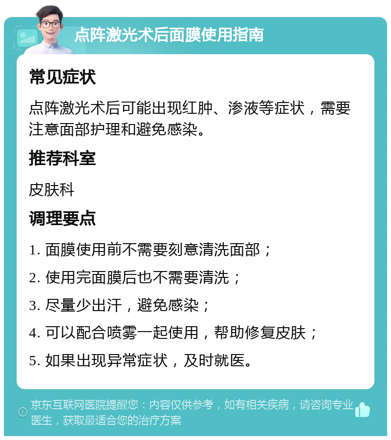 点阵激光术后面膜使用指南 常见症状 点阵激光术后可能出现红肿、渗液等症状，需要注意面部护理和避免感染。 推荐科室 皮肤科 调理要点 1. 面膜使用前不需要刻意清洗面部； 2. 使用完面膜后也不需要清洗； 3. 尽量少出汗，避免感染； 4. 可以配合喷雾一起使用，帮助修复皮肤； 5. 如果出现异常症状，及时就医。