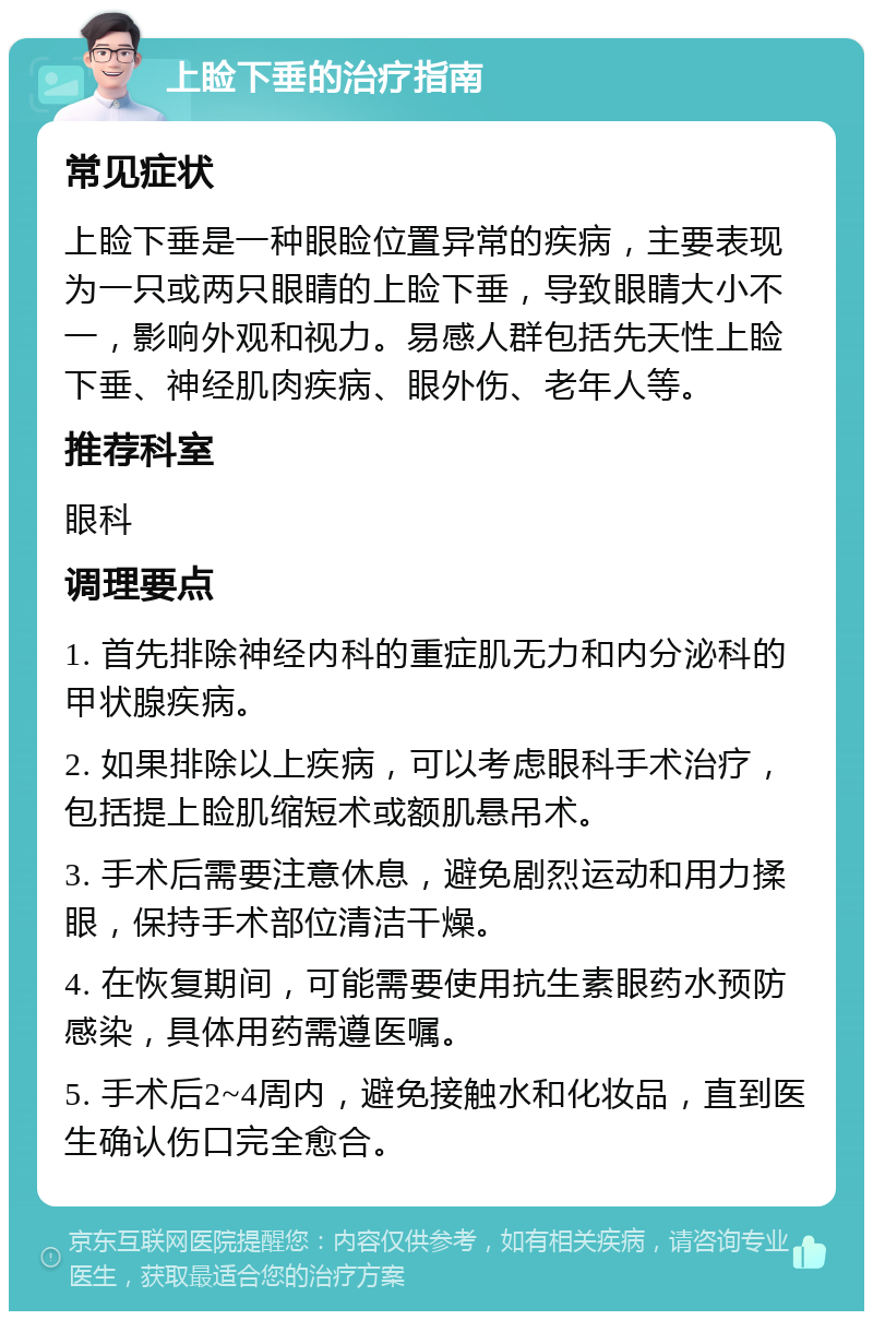 上睑下垂的治疗指南 常见症状 上睑下垂是一种眼睑位置异常的疾病，主要表现为一只或两只眼睛的上睑下垂，导致眼睛大小不一，影响外观和视力。易感人群包括先天性上睑下垂、神经肌肉疾病、眼外伤、老年人等。 推荐科室 眼科 调理要点 1. 首先排除神经内科的重症肌无力和内分泌科的甲状腺疾病。 2. 如果排除以上疾病，可以考虑眼科手术治疗，包括提上睑肌缩短术或额肌悬吊术。 3. 手术后需要注意休息，避免剧烈运动和用力揉眼，保持手术部位清洁干燥。 4. 在恢复期间，可能需要使用抗生素眼药水预防感染，具体用药需遵医嘱。 5. 手术后2~4周内，避免接触水和化妆品，直到医生确认伤口完全愈合。