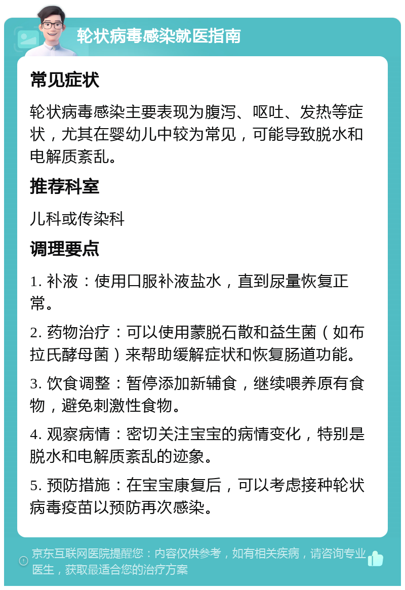 轮状病毒感染就医指南 常见症状 轮状病毒感染主要表现为腹泻、呕吐、发热等症状，尤其在婴幼儿中较为常见，可能导致脱水和电解质紊乱。 推荐科室 儿科或传染科 调理要点 1. 补液：使用口服补液盐水，直到尿量恢复正常。 2. 药物治疗：可以使用蒙脱石散和益生菌（如布拉氏酵母菌）来帮助缓解症状和恢复肠道功能。 3. 饮食调整：暂停添加新辅食，继续喂养原有食物，避免刺激性食物。 4. 观察病情：密切关注宝宝的病情变化，特别是脱水和电解质紊乱的迹象。 5. 预防措施：在宝宝康复后，可以考虑接种轮状病毒疫苗以预防再次感染。