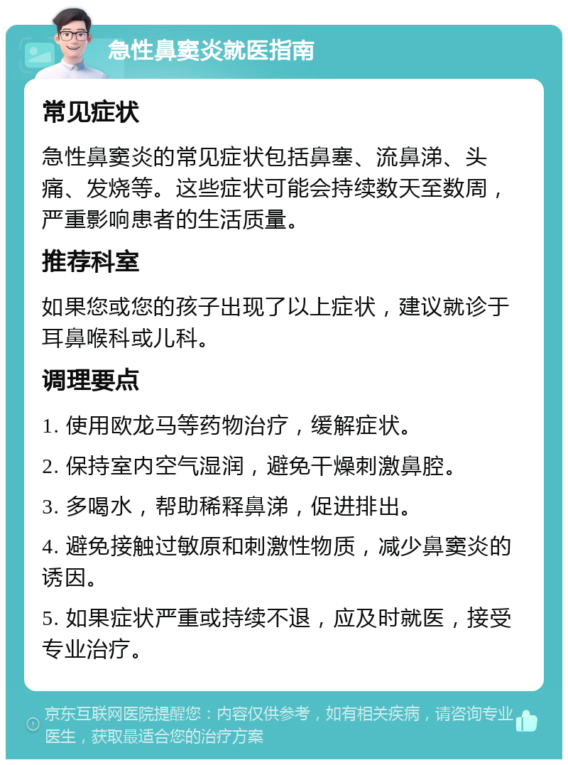 急性鼻窦炎就医指南 常见症状 急性鼻窦炎的常见症状包括鼻塞、流鼻涕、头痛、发烧等。这些症状可能会持续数天至数周，严重影响患者的生活质量。 推荐科室 如果您或您的孩子出现了以上症状，建议就诊于耳鼻喉科或儿科。 调理要点 1. 使用欧龙马等药物治疗，缓解症状。 2. 保持室内空气湿润，避免干燥刺激鼻腔。 3. 多喝水，帮助稀释鼻涕，促进排出。 4. 避免接触过敏原和刺激性物质，减少鼻窦炎的诱因。 5. 如果症状严重或持续不退，应及时就医，接受专业治疗。