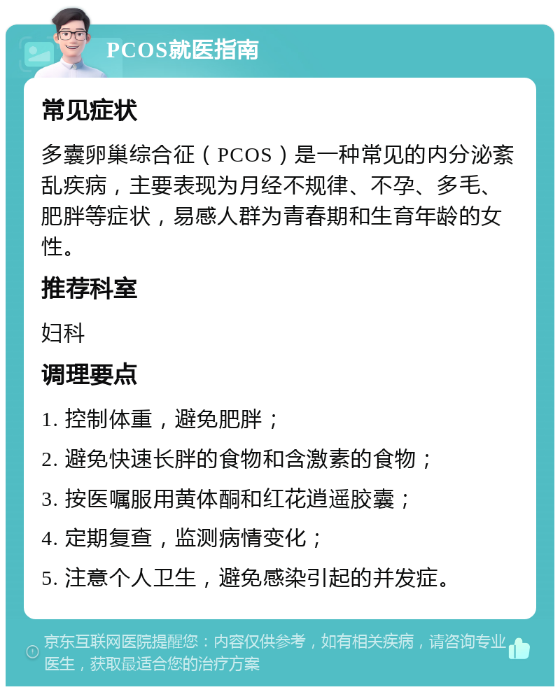 PCOS就医指南 常见症状 多囊卵巢综合征（PCOS）是一种常见的内分泌紊乱疾病，主要表现为月经不规律、不孕、多毛、肥胖等症状，易感人群为青春期和生育年龄的女性。 推荐科室 妇科 调理要点 1. 控制体重，避免肥胖； 2. 避免快速长胖的食物和含激素的食物； 3. 按医嘱服用黄体酮和红花逍遥胶囊； 4. 定期复查，监测病情变化； 5. 注意个人卫生，避免感染引起的并发症。