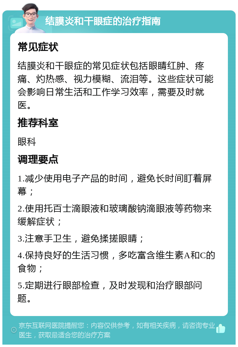 结膜炎和干眼症的治疗指南 常见症状 结膜炎和干眼症的常见症状包括眼睛红肿、疼痛、灼热感、视力模糊、流泪等。这些症状可能会影响日常生活和工作学习效率，需要及时就医。 推荐科室 眼科 调理要点 1.减少使用电子产品的时间，避免长时间盯着屏幕； 2.使用托百士滴眼液和玻璃酸钠滴眼液等药物来缓解症状； 3.注意手卫生，避免揉搓眼睛； 4.保持良好的生活习惯，多吃富含维生素A和C的食物； 5.定期进行眼部检查，及时发现和治疗眼部问题。