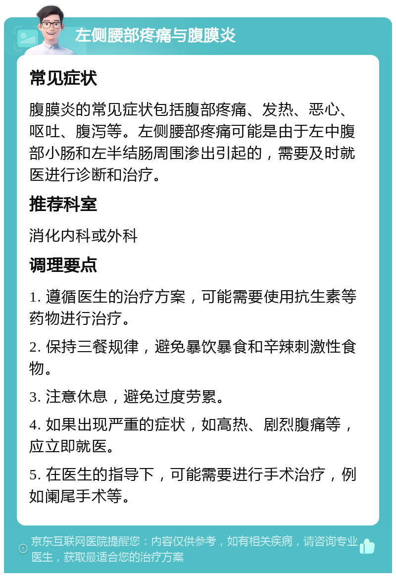 左侧腰部疼痛与腹膜炎 常见症状 腹膜炎的常见症状包括腹部疼痛、发热、恶心、呕吐、腹泻等。左侧腰部疼痛可能是由于左中腹部小肠和左半结肠周围渗出引起的，需要及时就医进行诊断和治疗。 推荐科室 消化内科或外科 调理要点 1. 遵循医生的治疗方案，可能需要使用抗生素等药物进行治疗。 2. 保持三餐规律，避免暴饮暴食和辛辣刺激性食物。 3. 注意休息，避免过度劳累。 4. 如果出现严重的症状，如高热、剧烈腹痛等，应立即就医。 5. 在医生的指导下，可能需要进行手术治疗，例如阑尾手术等。