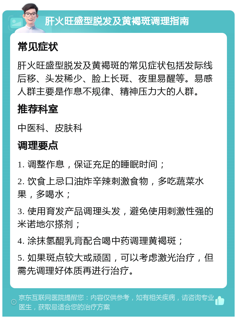 肝火旺盛型脱发及黄褐斑调理指南 常见症状 肝火旺盛型脱发及黄褐斑的常见症状包括发际线后移、头发稀少、脸上长斑、夜里易醒等。易感人群主要是作息不规律、精神压力大的人群。 推荐科室 中医科、皮肤科 调理要点 1. 调整作息，保证充足的睡眠时间； 2. 饮食上忌口油炸辛辣刺激食物，多吃蔬菜水果，多喝水； 3. 使用育发产品调理头发，避免使用刺激性强的米诺地尔搽剂； 4. 涂抹氢醌乳膏配合喝中药调理黄褐斑； 5. 如果斑点较大或顽固，可以考虑激光治疗，但需先调理好体质再进行治疗。