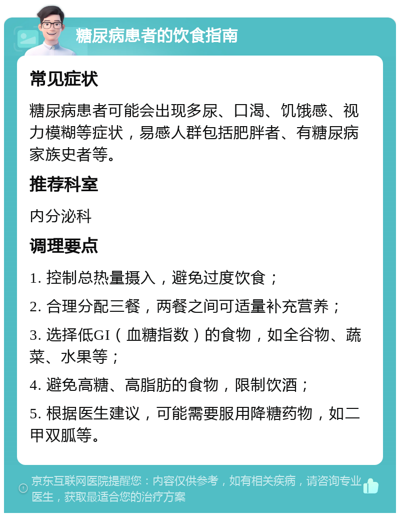 糖尿病患者的饮食指南 常见症状 糖尿病患者可能会出现多尿、口渴、饥饿感、视力模糊等症状，易感人群包括肥胖者、有糖尿病家族史者等。 推荐科室 内分泌科 调理要点 1. 控制总热量摄入，避免过度饮食； 2. 合理分配三餐，两餐之间可适量补充营养； 3. 选择低GI（血糖指数）的食物，如全谷物、蔬菜、水果等； 4. 避免高糖、高脂肪的食物，限制饮酒； 5. 根据医生建议，可能需要服用降糖药物，如二甲双胍等。