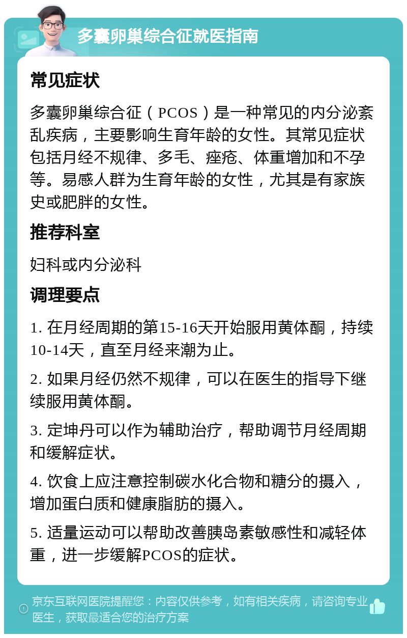 多囊卵巢综合征就医指南 常见症状 多囊卵巢综合征（PCOS）是一种常见的内分泌紊乱疾病，主要影响生育年龄的女性。其常见症状包括月经不规律、多毛、痤疮、体重增加和不孕等。易感人群为生育年龄的女性，尤其是有家族史或肥胖的女性。 推荐科室 妇科或内分泌科 调理要点 1. 在月经周期的第15-16天开始服用黄体酮，持续10-14天，直至月经来潮为止。 2. 如果月经仍然不规律，可以在医生的指导下继续服用黄体酮。 3. 定坤丹可以作为辅助治疗，帮助调节月经周期和缓解症状。 4. 饮食上应注意控制碳水化合物和糖分的摄入，增加蛋白质和健康脂肪的摄入。 5. 适量运动可以帮助改善胰岛素敏感性和减轻体重，进一步缓解PCOS的症状。