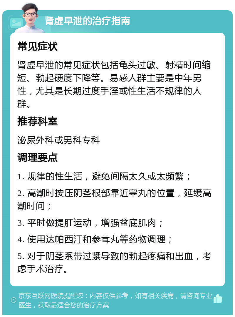 肾虚早泄的治疗指南 常见症状 肾虚早泄的常见症状包括龟头过敏、射精时间缩短、勃起硬度下降等。易感人群主要是中年男性，尤其是长期过度手淫或性生活不规律的人群。 推荐科室 泌尿外科或男科专科 调理要点 1. 规律的性生活，避免间隔太久或太频繁； 2. 高潮时按压阴茎根部靠近睾丸的位置，延缓高潮时间； 3. 平时做提肛运动，增强盆底肌肉； 4. 使用达帕西汀和参茸丸等药物调理； 5. 对于阴茎系带过紧导致的勃起疼痛和出血，考虑手术治疗。