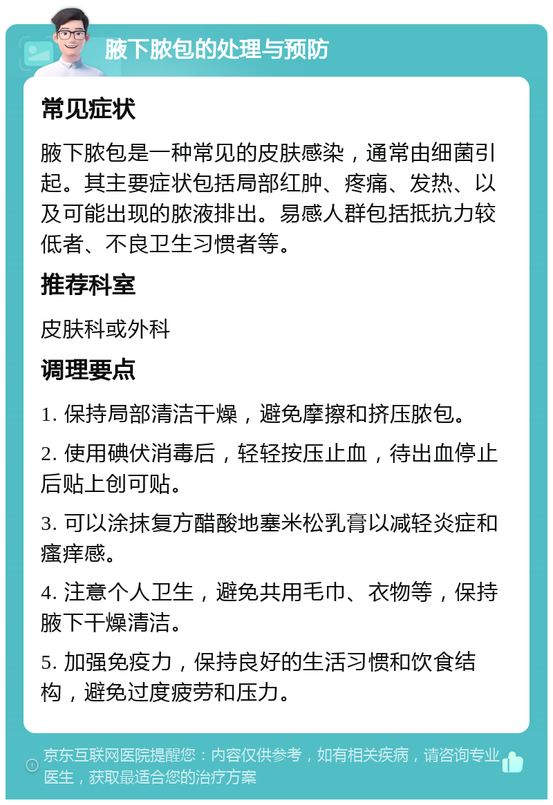 腋下脓包的处理与预防 常见症状 腋下脓包是一种常见的皮肤感染，通常由细菌引起。其主要症状包括局部红肿、疼痛、发热、以及可能出现的脓液排出。易感人群包括抵抗力较低者、不良卫生习惯者等。 推荐科室 皮肤科或外科 调理要点 1. 保持局部清洁干燥，避免摩擦和挤压脓包。 2. 使用碘伏消毒后，轻轻按压止血，待出血停止后贴上创可贴。 3. 可以涂抹复方醋酸地塞米松乳膏以减轻炎症和瘙痒感。 4. 注意个人卫生，避免共用毛巾、衣物等，保持腋下干燥清洁。 5. 加强免疫力，保持良好的生活习惯和饮食结构，避免过度疲劳和压力。