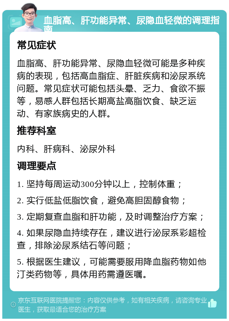 血脂高、肝功能异常、尿隐血轻微的调理指南 常见症状 血脂高、肝功能异常、尿隐血轻微可能是多种疾病的表现，包括高血脂症、肝脏疾病和泌尿系统问题。常见症状可能包括头晕、乏力、食欲不振等，易感人群包括长期高盐高脂饮食、缺乏运动、有家族病史的人群。 推荐科室 内科、肝病科、泌尿外科 调理要点 1. 坚持每周运动300分钟以上，控制体重； 2. 实行低盐低脂饮食，避免高胆固醇食物； 3. 定期复查血脂和肝功能，及时调整治疗方案； 4. 如果尿隐血持续存在，建议进行泌尿系彩超检查，排除泌尿系结石等问题； 5. 根据医生建议，可能需要服用降血脂药物如他汀类药物等，具体用药需遵医嘱。