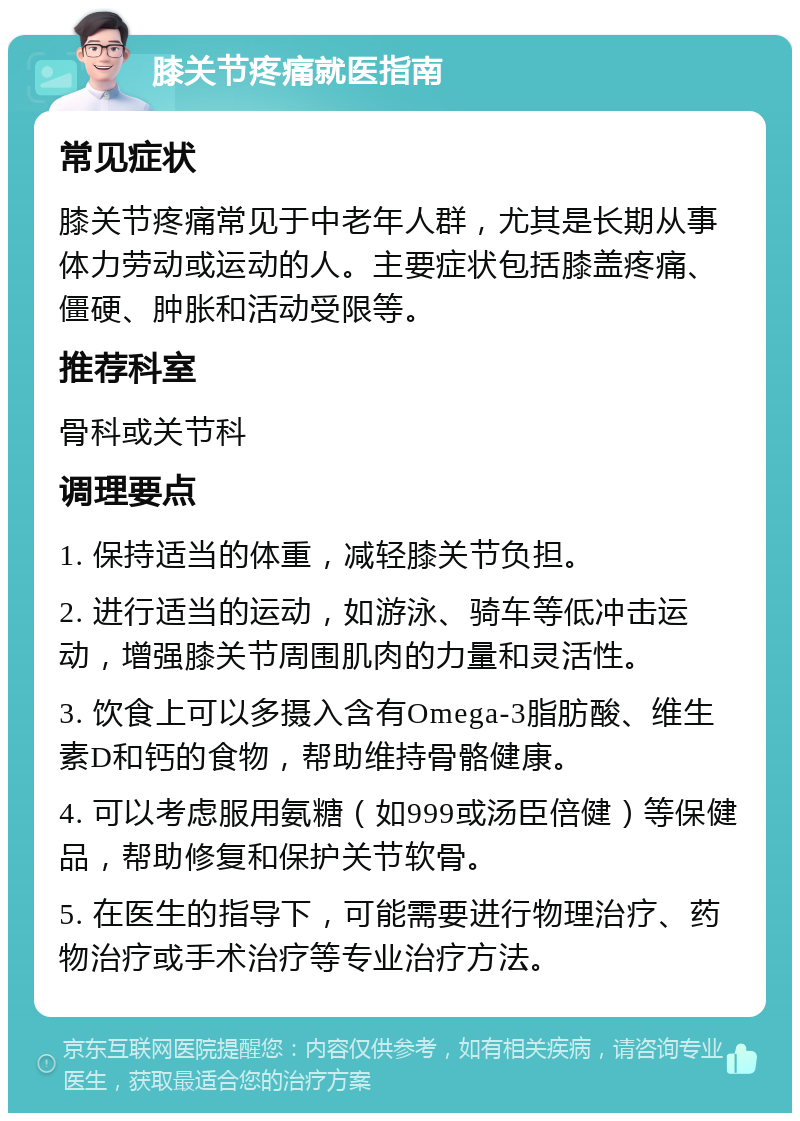 膝关节疼痛就医指南 常见症状 膝关节疼痛常见于中老年人群，尤其是长期从事体力劳动或运动的人。主要症状包括膝盖疼痛、僵硬、肿胀和活动受限等。 推荐科室 骨科或关节科 调理要点 1. 保持适当的体重，减轻膝关节负担。 2. 进行适当的运动，如游泳、骑车等低冲击运动，增强膝关节周围肌肉的力量和灵活性。 3. 饮食上可以多摄入含有Omega-3脂肪酸、维生素D和钙的食物，帮助维持骨骼健康。 4. 可以考虑服用氨糖（如999或汤臣倍健）等保健品，帮助修复和保护关节软骨。 5. 在医生的指导下，可能需要进行物理治疗、药物治疗或手术治疗等专业治疗方法。