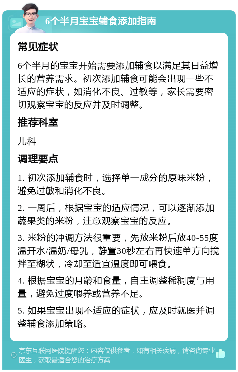 6个半月宝宝辅食添加指南 常见症状 6个半月的宝宝开始需要添加辅食以满足其日益增长的营养需求。初次添加辅食可能会出现一些不适应的症状，如消化不良、过敏等，家长需要密切观察宝宝的反应并及时调整。 推荐科室 儿科 调理要点 1. 初次添加辅食时，选择单一成分的原味米粉，避免过敏和消化不良。 2. 一周后，根据宝宝的适应情况，可以逐渐添加蔬果类的米粉，注意观察宝宝的反应。 3. 米粉的冲调方法很重要，先放米粉后放40-55度温开水/温奶/母乳，静置30秒左右再快速单方向搅拌至糊状，冷却至适宜温度即可喂食。 4. 根据宝宝的月龄和食量，自主调整稀稠度与用量，避免过度喂养或营养不足。 5. 如果宝宝出现不适应的症状，应及时就医并调整辅食添加策略。