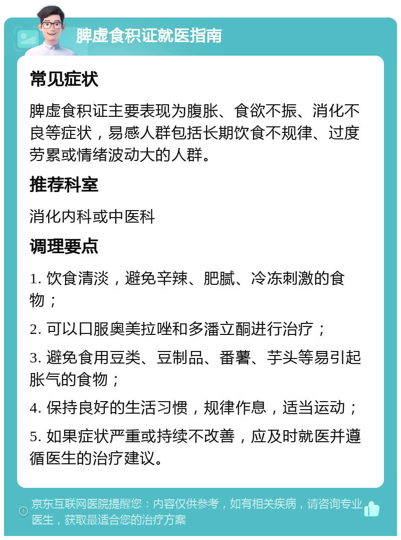 脾虚食积证就医指南 常见症状 脾虚食积证主要表现为腹胀、食欲不振、消化不良等症状，易感人群包括长期饮食不规律、过度劳累或情绪波动大的人群。 推荐科室 消化内科或中医科 调理要点 1. 饮食清淡，避免辛辣、肥腻、冷冻刺激的食物； 2. 可以口服奥美拉唑和多潘立酮进行治疗； 3. 避免食用豆类、豆制品、番薯、芋头等易引起胀气的食物； 4. 保持良好的生活习惯，规律作息，适当运动； 5. 如果症状严重或持续不改善，应及时就医并遵循医生的治疗建议。