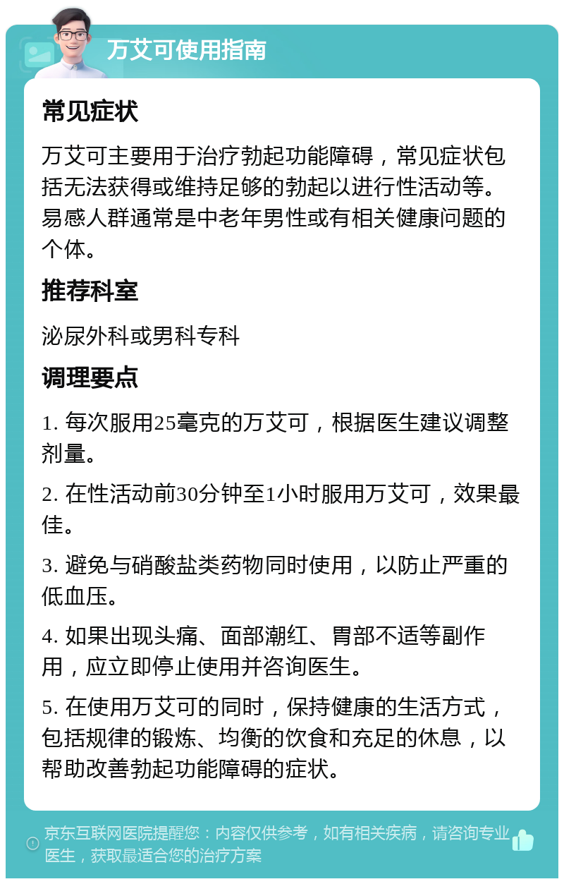 万艾可使用指南 常见症状 万艾可主要用于治疗勃起功能障碍，常见症状包括无法获得或维持足够的勃起以进行性活动等。易感人群通常是中老年男性或有相关健康问题的个体。 推荐科室 泌尿外科或男科专科 调理要点 1. 每次服用25毫克的万艾可，根据医生建议调整剂量。 2. 在性活动前30分钟至1小时服用万艾可，效果最佳。 3. 避免与硝酸盐类药物同时使用，以防止严重的低血压。 4. 如果出现头痛、面部潮红、胃部不适等副作用，应立即停止使用并咨询医生。 5. 在使用万艾可的同时，保持健康的生活方式，包括规律的锻炼、均衡的饮食和充足的休息，以帮助改善勃起功能障碍的症状。