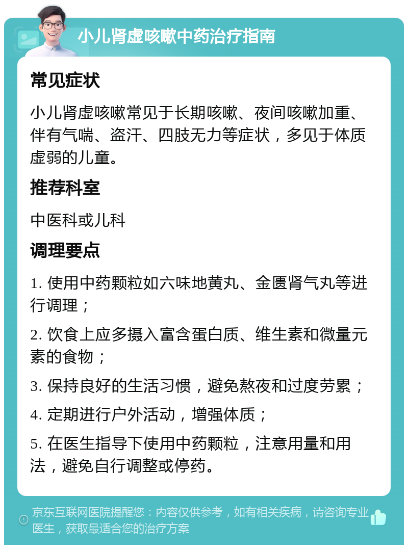 小儿肾虚咳嗽中药治疗指南 常见症状 小儿肾虚咳嗽常见于长期咳嗽、夜间咳嗽加重、伴有气喘、盗汗、四肢无力等症状，多见于体质虚弱的儿童。 推荐科室 中医科或儿科 调理要点 1. 使用中药颗粒如六味地黄丸、金匮肾气丸等进行调理； 2. 饮食上应多摄入富含蛋白质、维生素和微量元素的食物； 3. 保持良好的生活习惯，避免熬夜和过度劳累； 4. 定期进行户外活动，增强体质； 5. 在医生指导下使用中药颗粒，注意用量和用法，避免自行调整或停药。