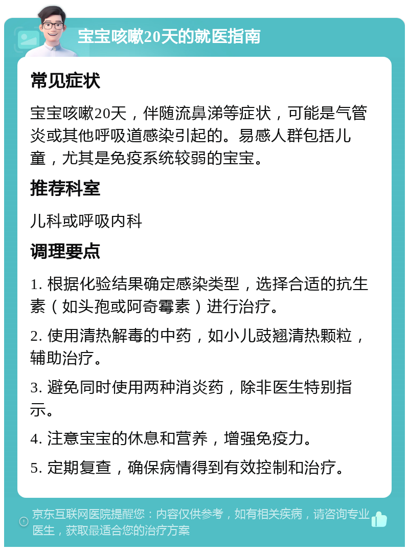 宝宝咳嗽20天的就医指南 常见症状 宝宝咳嗽20天，伴随流鼻涕等症状，可能是气管炎或其他呼吸道感染引起的。易感人群包括儿童，尤其是免疫系统较弱的宝宝。 推荐科室 儿科或呼吸内科 调理要点 1. 根据化验结果确定感染类型，选择合适的抗生素（如头孢或阿奇霉素）进行治疗。 2. 使用清热解毒的中药，如小儿豉翘清热颗粒，辅助治疗。 3. 避免同时使用两种消炎药，除非医生特别指示。 4. 注意宝宝的休息和营养，增强免疫力。 5. 定期复查，确保病情得到有效控制和治疗。