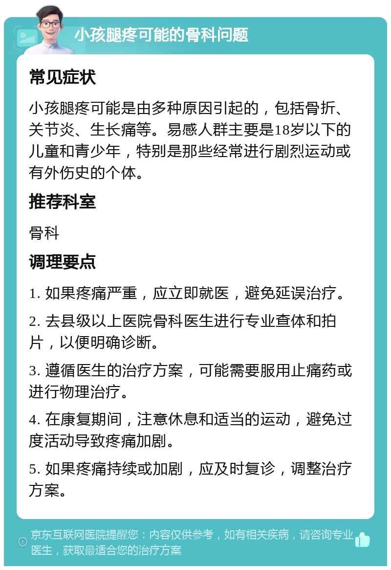 小孩腿疼可能的骨科问题 常见症状 小孩腿疼可能是由多种原因引起的，包括骨折、关节炎、生长痛等。易感人群主要是18岁以下的儿童和青少年，特别是那些经常进行剧烈运动或有外伤史的个体。 推荐科室 骨科 调理要点 1. 如果疼痛严重，应立即就医，避免延误治疗。 2. 去县级以上医院骨科医生进行专业查体和拍片，以便明确诊断。 3. 遵循医生的治疗方案，可能需要服用止痛药或进行物理治疗。 4. 在康复期间，注意休息和适当的运动，避免过度活动导致疼痛加剧。 5. 如果疼痛持续或加剧，应及时复诊，调整治疗方案。