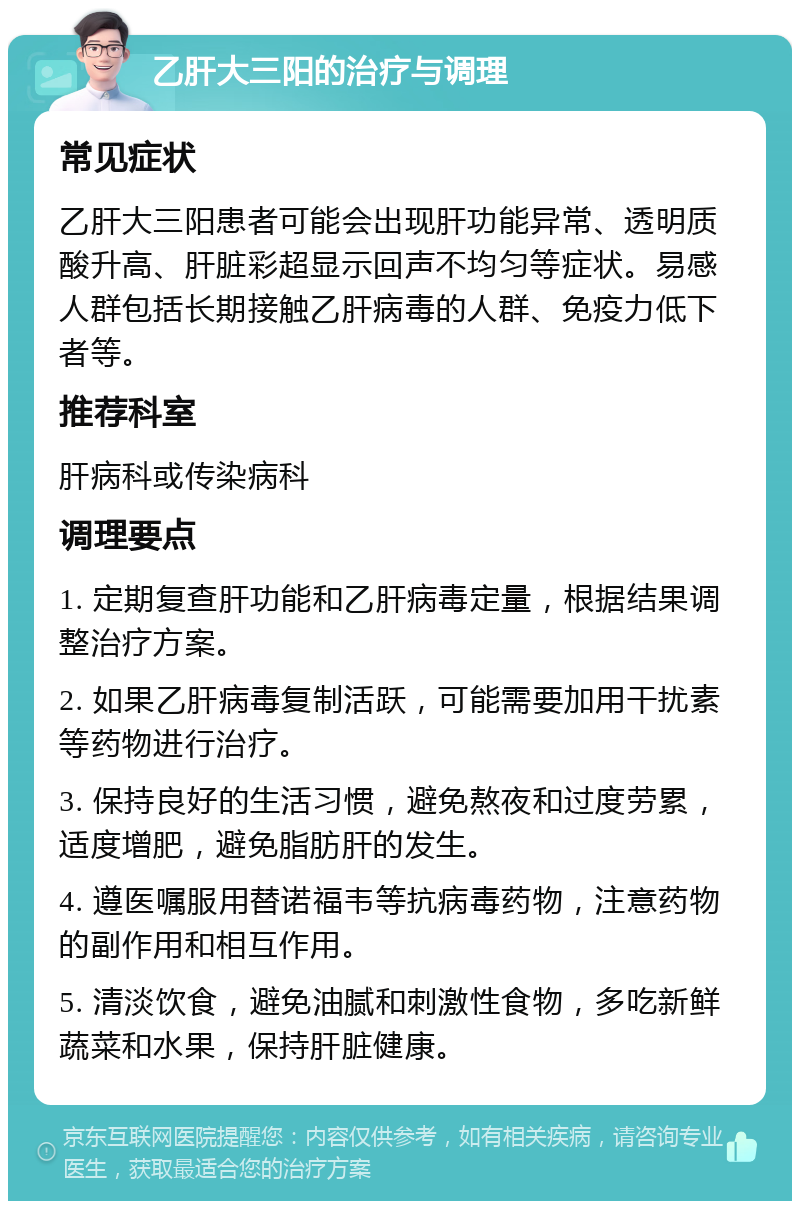 乙肝大三阳的治疗与调理 常见症状 乙肝大三阳患者可能会出现肝功能异常、透明质酸升高、肝脏彩超显示回声不均匀等症状。易感人群包括长期接触乙肝病毒的人群、免疫力低下者等。 推荐科室 肝病科或传染病科 调理要点 1. 定期复查肝功能和乙肝病毒定量，根据结果调整治疗方案。 2. 如果乙肝病毒复制活跃，可能需要加用干扰素等药物进行治疗。 3. 保持良好的生活习惯，避免熬夜和过度劳累，适度增肥，避免脂肪肝的发生。 4. 遵医嘱服用替诺福韦等抗病毒药物，注意药物的副作用和相互作用。 5. 清淡饮食，避免油腻和刺激性食物，多吃新鲜蔬菜和水果，保持肝脏健康。