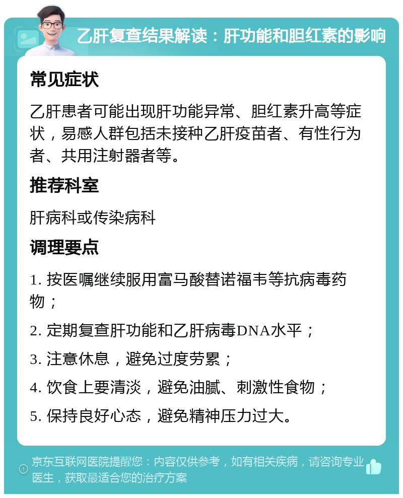 乙肝复查结果解读：肝功能和胆红素的影响 常见症状 乙肝患者可能出现肝功能异常、胆红素升高等症状，易感人群包括未接种乙肝疫苗者、有性行为者、共用注射器者等。 推荐科室 肝病科或传染病科 调理要点 1. 按医嘱继续服用富马酸替诺福韦等抗病毒药物； 2. 定期复查肝功能和乙肝病毒DNA水平； 3. 注意休息，避免过度劳累； 4. 饮食上要清淡，避免油腻、刺激性食物； 5. 保持良好心态，避免精神压力过大。