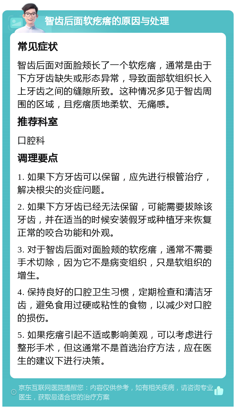 智齿后面软疙瘩的原因与处理 常见症状 智齿后面对面脸颊长了一个软疙瘩，通常是由于下方牙齿缺失或形态异常，导致面部软组织长入上牙齿之间的缝隙所致。这种情况多见于智齿周围的区域，且疙瘩质地柔软、无痛感。 推荐科室 口腔科 调理要点 1. 如果下方牙齿可以保留，应先进行根管治疗，解决根尖的炎症问题。 2. 如果下方牙齿已经无法保留，可能需要拔除该牙齿，并在适当的时候安装假牙或种植牙来恢复正常的咬合功能和外观。 3. 对于智齿后面对面脸颊的软疙瘩，通常不需要手术切除，因为它不是病变组织，只是软组织的增生。 4. 保持良好的口腔卫生习惯，定期检查和清洁牙齿，避免食用过硬或粘性的食物，以减少对口腔的损伤。 5. 如果疙瘩引起不适或影响美观，可以考虑进行整形手术，但这通常不是首选治疗方法，应在医生的建议下进行决策。