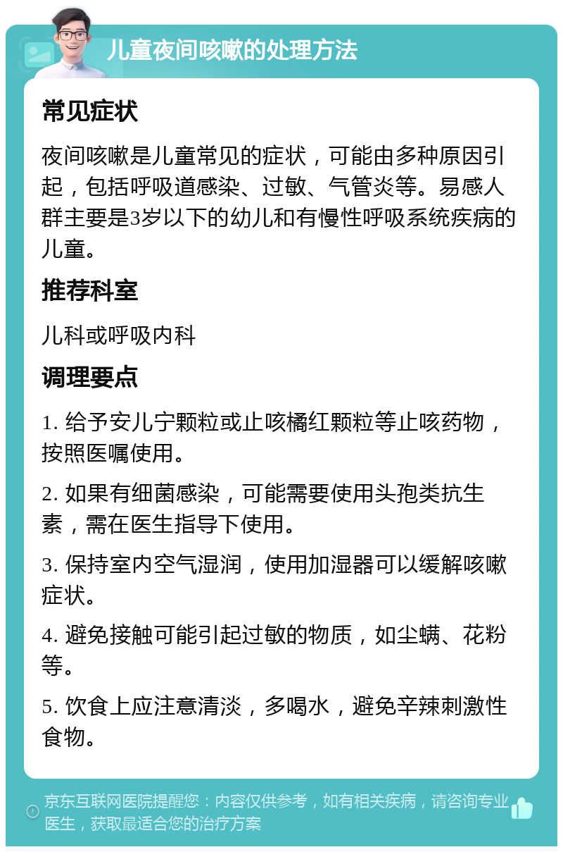 儿童夜间咳嗽的处理方法 常见症状 夜间咳嗽是儿童常见的症状，可能由多种原因引起，包括呼吸道感染、过敏、气管炎等。易感人群主要是3岁以下的幼儿和有慢性呼吸系统疾病的儿童。 推荐科室 儿科或呼吸内科 调理要点 1. 给予安儿宁颗粒或止咳橘红颗粒等止咳药物，按照医嘱使用。 2. 如果有细菌感染，可能需要使用头孢类抗生素，需在医生指导下使用。 3. 保持室内空气湿润，使用加湿器可以缓解咳嗽症状。 4. 避免接触可能引起过敏的物质，如尘螨、花粉等。 5. 饮食上应注意清淡，多喝水，避免辛辣刺激性食物。