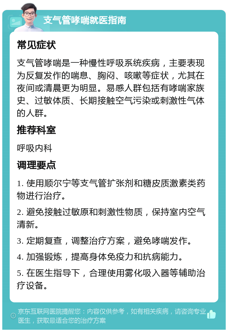 支气管哮喘就医指南 常见症状 支气管哮喘是一种慢性呼吸系统疾病，主要表现为反复发作的喘息、胸闷、咳嗽等症状，尤其在夜间或清晨更为明显。易感人群包括有哮喘家族史、过敏体质、长期接触空气污染或刺激性气体的人群。 推荐科室 呼吸内科 调理要点 1. 使用顺尔宁等支气管扩张剂和糖皮质激素类药物进行治疗。 2. 避免接触过敏原和刺激性物质，保持室内空气清新。 3. 定期复查，调整治疗方案，避免哮喘发作。 4. 加强锻炼，提高身体免疫力和抗病能力。 5. 在医生指导下，合理使用雾化吸入器等辅助治疗设备。