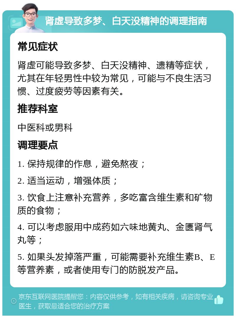 肾虚导致多梦、白天没精神的调理指南 常见症状 肾虚可能导致多梦、白天没精神、遗精等症状，尤其在年轻男性中较为常见，可能与不良生活习惯、过度疲劳等因素有关。 推荐科室 中医科或男科 调理要点 1. 保持规律的作息，避免熬夜； 2. 适当运动，增强体质； 3. 饮食上注意补充营养，多吃富含维生素和矿物质的食物； 4. 可以考虑服用中成药如六味地黄丸、金匮肾气丸等； 5. 如果头发掉落严重，可能需要补充维生素B、E等营养素，或者使用专门的防脱发产品。