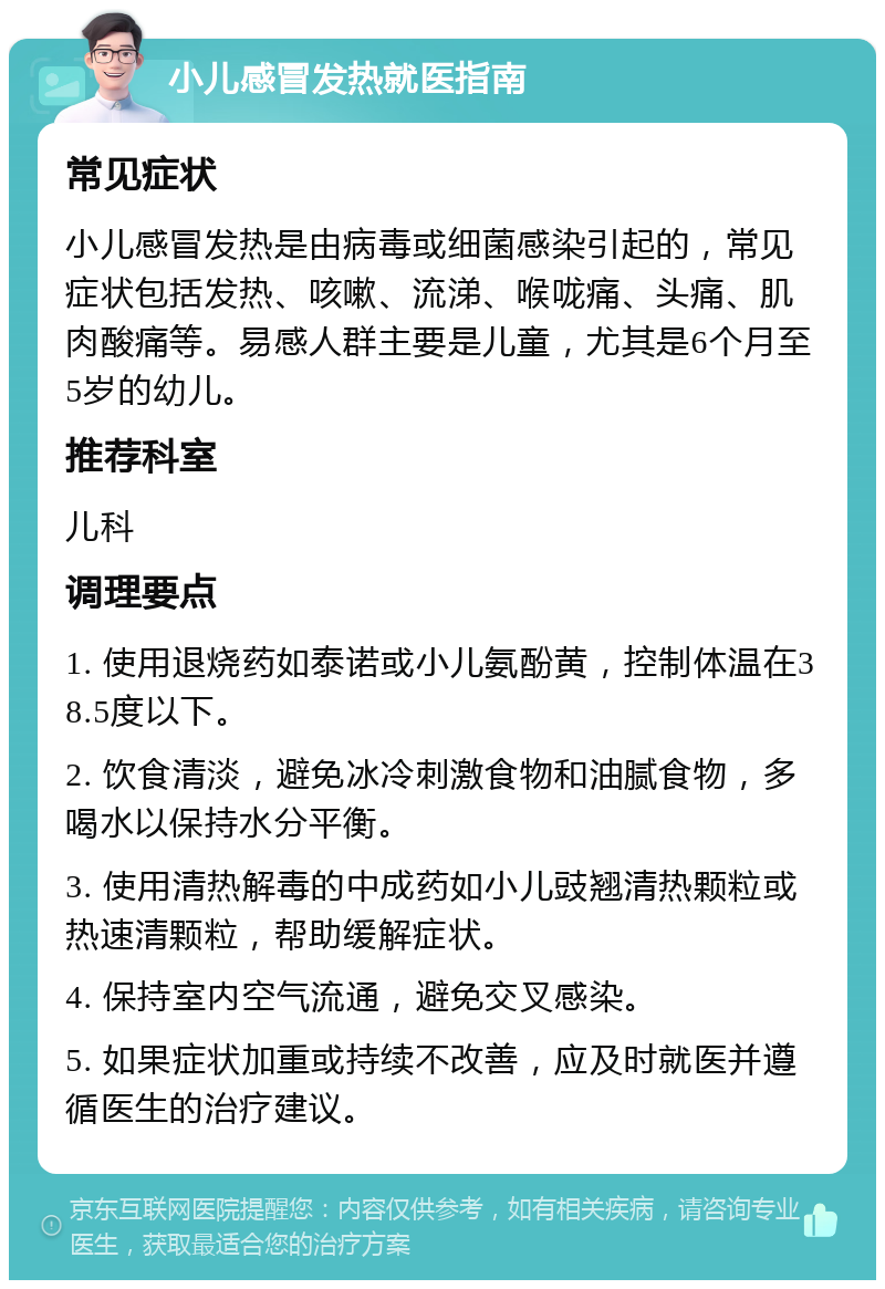 小儿感冒发热就医指南 常见症状 小儿感冒发热是由病毒或细菌感染引起的，常见症状包括发热、咳嗽、流涕、喉咙痛、头痛、肌肉酸痛等。易感人群主要是儿童，尤其是6个月至5岁的幼儿。 推荐科室 儿科 调理要点 1. 使用退烧药如泰诺或小儿氨酚黄，控制体温在38.5度以下。 2. 饮食清淡，避免冰冷刺激食物和油腻食物，多喝水以保持水分平衡。 3. 使用清热解毒的中成药如小儿豉翘清热颗粒或热速清颗粒，帮助缓解症状。 4. 保持室内空气流通，避免交叉感染。 5. 如果症状加重或持续不改善，应及时就医并遵循医生的治疗建议。