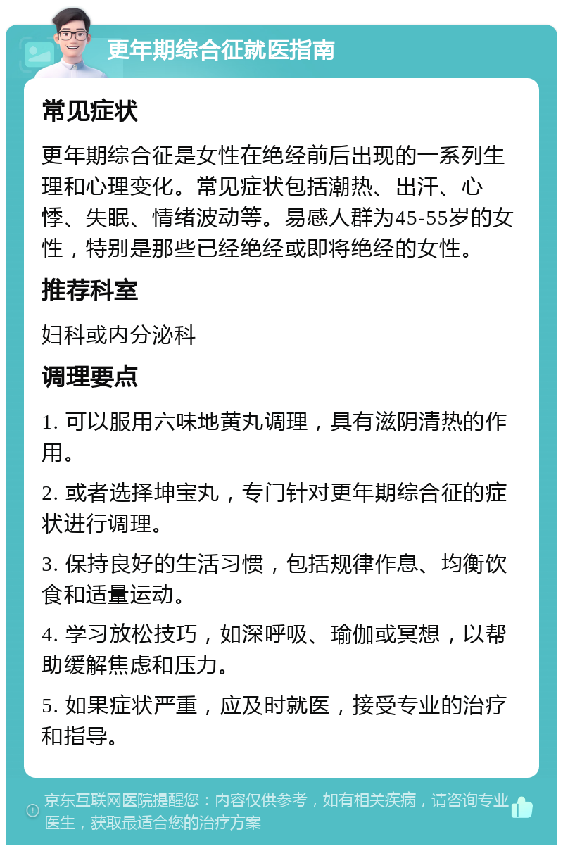 更年期综合征就医指南 常见症状 更年期综合征是女性在绝经前后出现的一系列生理和心理变化。常见症状包括潮热、出汗、心悸、失眠、情绪波动等。易感人群为45-55岁的女性，特别是那些已经绝经或即将绝经的女性。 推荐科室 妇科或内分泌科 调理要点 1. 可以服用六味地黄丸调理，具有滋阴清热的作用。 2. 或者选择坤宝丸，专门针对更年期综合征的症状进行调理。 3. 保持良好的生活习惯，包括规律作息、均衡饮食和适量运动。 4. 学习放松技巧，如深呼吸、瑜伽或冥想，以帮助缓解焦虑和压力。 5. 如果症状严重，应及时就医，接受专业的治疗和指导。