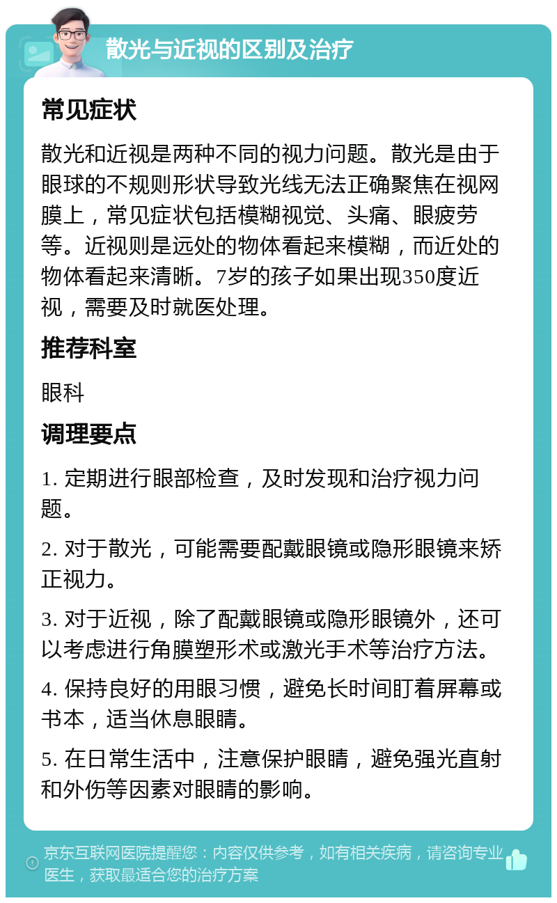 散光与近视的区别及治疗 常见症状 散光和近视是两种不同的视力问题。散光是由于眼球的不规则形状导致光线无法正确聚焦在视网膜上，常见症状包括模糊视觉、头痛、眼疲劳等。近视则是远处的物体看起来模糊，而近处的物体看起来清晰。7岁的孩子如果出现350度近视，需要及时就医处理。 推荐科室 眼科 调理要点 1. 定期进行眼部检查，及时发现和治疗视力问题。 2. 对于散光，可能需要配戴眼镜或隐形眼镜来矫正视力。 3. 对于近视，除了配戴眼镜或隐形眼镜外，还可以考虑进行角膜塑形术或激光手术等治疗方法。 4. 保持良好的用眼习惯，避免长时间盯着屏幕或书本，适当休息眼睛。 5. 在日常生活中，注意保护眼睛，避免强光直射和外伤等因素对眼睛的影响。