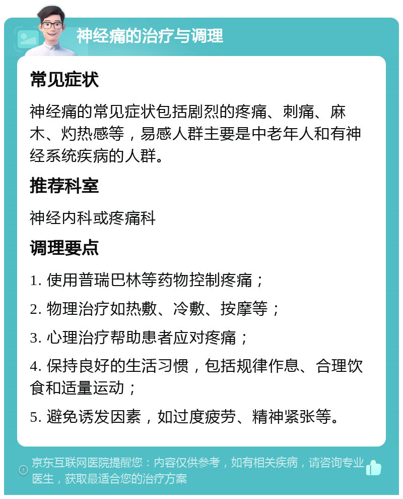 神经痛的治疗与调理 常见症状 神经痛的常见症状包括剧烈的疼痛、刺痛、麻木、灼热感等，易感人群主要是中老年人和有神经系统疾病的人群。 推荐科室 神经内科或疼痛科 调理要点 1. 使用普瑞巴林等药物控制疼痛； 2. 物理治疗如热敷、冷敷、按摩等； 3. 心理治疗帮助患者应对疼痛； 4. 保持良好的生活习惯，包括规律作息、合理饮食和适量运动； 5. 避免诱发因素，如过度疲劳、精神紧张等。