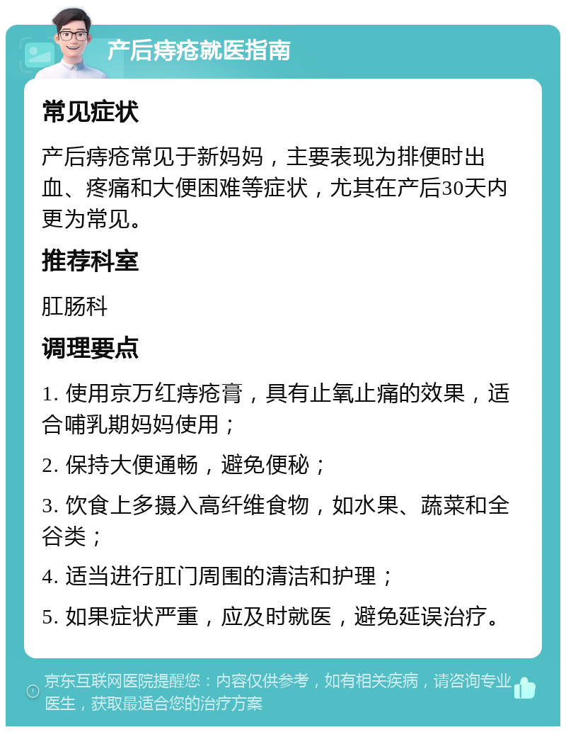 产后痔疮就医指南 常见症状 产后痔疮常见于新妈妈，主要表现为排便时出血、疼痛和大便困难等症状，尤其在产后30天内更为常见。 推荐科室 肛肠科 调理要点 1. 使用京万红痔疮膏，具有止氧止痛的效果，适合哺乳期妈妈使用； 2. 保持大便通畅，避免便秘； 3. 饮食上多摄入高纤维食物，如水果、蔬菜和全谷类； 4. 适当进行肛门周围的清洁和护理； 5. 如果症状严重，应及时就医，避免延误治疗。