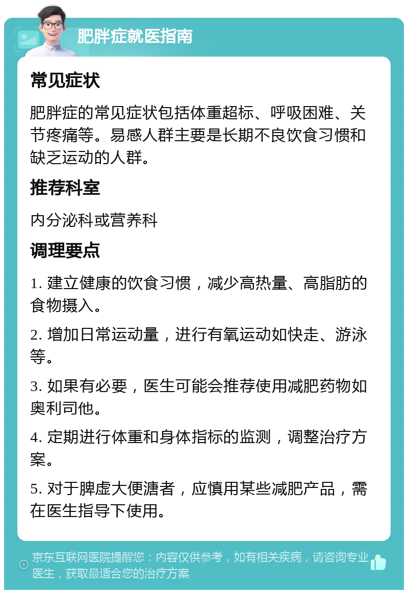 肥胖症就医指南 常见症状 肥胖症的常见症状包括体重超标、呼吸困难、关节疼痛等。易感人群主要是长期不良饮食习惯和缺乏运动的人群。 推荐科室 内分泌科或营养科 调理要点 1. 建立健康的饮食习惯，减少高热量、高脂肪的食物摄入。 2. 增加日常运动量，进行有氧运动如快走、游泳等。 3. 如果有必要，医生可能会推荐使用减肥药物如奥利司他。 4. 定期进行体重和身体指标的监测，调整治疗方案。 5. 对于脾虚大便溏者，应慎用某些减肥产品，需在医生指导下使用。