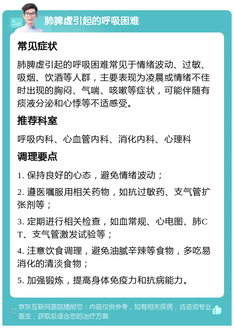 肺脾虚引起的呼吸困难 常见症状 肺脾虚引起的呼吸困难常见于情绪波动、过敏、吸烟、饮酒等人群，主要表现为凌晨或情绪不佳时出现的胸闷、气喘、咳嗽等症状，可能伴随有痰液分泌和心悸等不适感受。 推荐科室 呼吸内科、心血管内科、消化内科、心理科 调理要点 1. 保持良好的心态，避免情绪波动； 2. 遵医嘱服用相关药物，如抗过敏药、支气管扩张剂等； 3. 定期进行相关检查，如血常规、心电图、肺CT、支气管激发试验等； 4. 注意饮食调理，避免油腻辛辣等食物，多吃易消化的清淡食物； 5. 加强锻炼，提高身体免疫力和抗病能力。