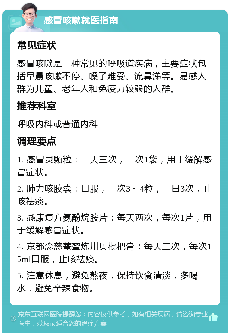 感冒咳嗽就医指南 常见症状 感冒咳嗽是一种常见的呼吸道疾病，主要症状包括早晨咳嗽不停、嗓子难受、流鼻涕等。易感人群为儿童、老年人和免疫力较弱的人群。 推荐科室 呼吸内科或普通内科 调理要点 1. 感冒灵颗粒：一天三次，一次1袋，用于缓解感冒症状。 2. 肺力咳胶囊：口服，一次3～4粒，一日3次，止咳祛痰。 3. 感康复方氨酚烷胺片：每天两次，每次1片，用于缓解感冒症状。 4. 京都念慈菴蜜炼川贝枇杷膏：每天三次，每次15ml口服，止咳祛痰。 5. 注意休息，避免熬夜，保持饮食清淡，多喝水，避免辛辣食物。