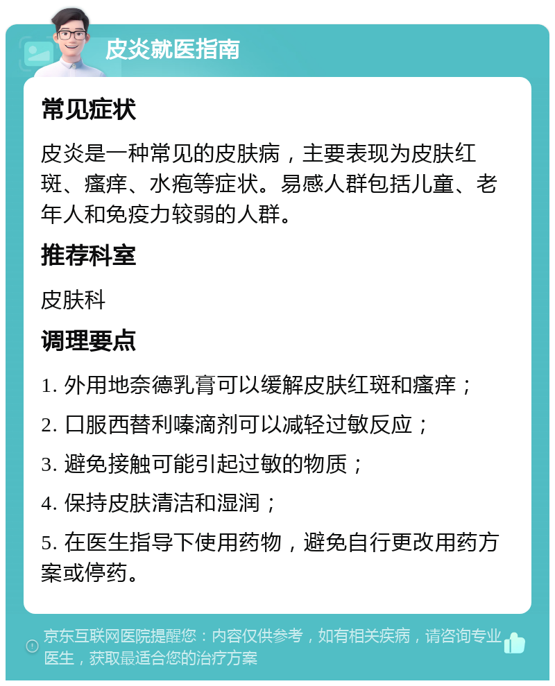 皮炎就医指南 常见症状 皮炎是一种常见的皮肤病，主要表现为皮肤红斑、瘙痒、水疱等症状。易感人群包括儿童、老年人和免疫力较弱的人群。 推荐科室 皮肤科 调理要点 1. 外用地奈德乳膏可以缓解皮肤红斑和瘙痒； 2. 口服西替利嗪滴剂可以减轻过敏反应； 3. 避免接触可能引起过敏的物质； 4. 保持皮肤清洁和湿润； 5. 在医生指导下使用药物，避免自行更改用药方案或停药。