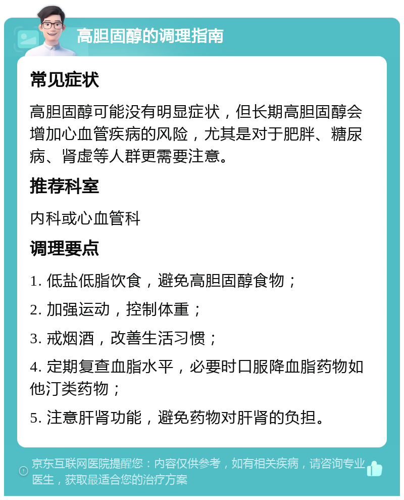 高胆固醇的调理指南 常见症状 高胆固醇可能没有明显症状，但长期高胆固醇会增加心血管疾病的风险，尤其是对于肥胖、糖尿病、肾虚等人群更需要注意。 推荐科室 内科或心血管科 调理要点 1. 低盐低脂饮食，避免高胆固醇食物； 2. 加强运动，控制体重； 3. 戒烟酒，改善生活习惯； 4. 定期复查血脂水平，必要时口服降血脂药物如他汀类药物； 5. 注意肝肾功能，避免药物对肝肾的负担。