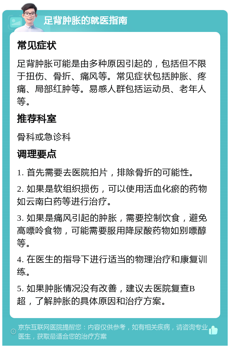 足背肿胀的就医指南 常见症状 足背肿胀可能是由多种原因引起的，包括但不限于扭伤、骨折、痛风等。常见症状包括肿胀、疼痛、局部红肿等。易感人群包括运动员、老年人等。 推荐科室 骨科或急诊科 调理要点 1. 首先需要去医院拍片，排除骨折的可能性。 2. 如果是软组织损伤，可以使用活血化瘀的药物如云南白药等进行治疗。 3. 如果是痛风引起的肿胀，需要控制饮食，避免高嘌呤食物，可能需要服用降尿酸药物如别嘌醇等。 4. 在医生的指导下进行适当的物理治疗和康复训练。 5. 如果肿胀情况没有改善，建议去医院复查B超，了解肿胀的具体原因和治疗方案。