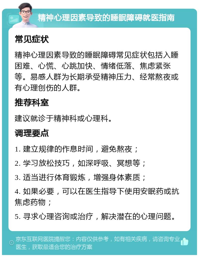 精神心理因素导致的睡眠障碍就医指南 常见症状 精神心理因素导致的睡眠障碍常见症状包括入睡困难、心慌、心跳加快、情绪低落、焦虑紧张等。易感人群为长期承受精神压力、经常熬夜或有心理创伤的人群。 推荐科室 建议就诊于精神科或心理科。 调理要点 1. 建立规律的作息时间，避免熬夜； 2. 学习放松技巧，如深呼吸、冥想等； 3. 适当进行体育锻炼，增强身体素质； 4. 如果必要，可以在医生指导下使用安眠药或抗焦虑药物； 5. 寻求心理咨询或治疗，解决潜在的心理问题。