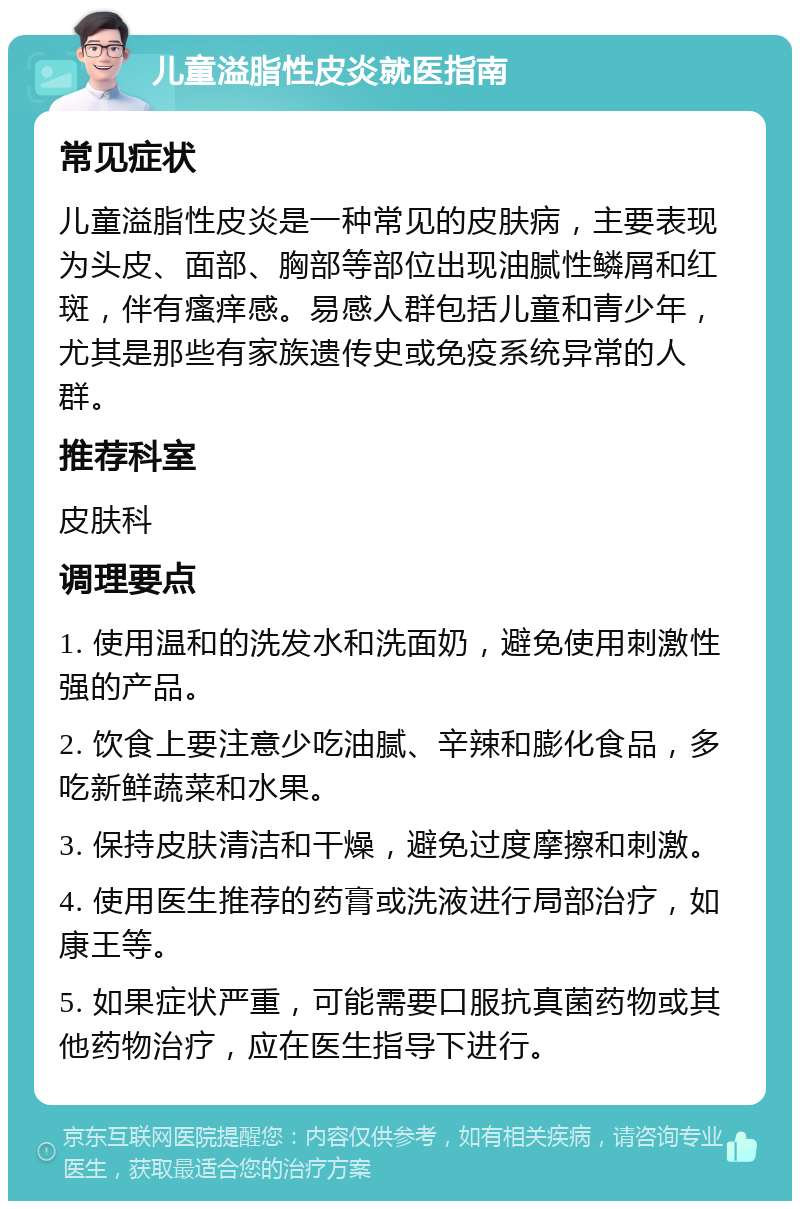 儿童溢脂性皮炎就医指南 常见症状 儿童溢脂性皮炎是一种常见的皮肤病，主要表现为头皮、面部、胸部等部位出现油腻性鳞屑和红斑，伴有瘙痒感。易感人群包括儿童和青少年，尤其是那些有家族遗传史或免疫系统异常的人群。 推荐科室 皮肤科 调理要点 1. 使用温和的洗发水和洗面奶，避免使用刺激性强的产品。 2. 饮食上要注意少吃油腻、辛辣和膨化食品，多吃新鲜蔬菜和水果。 3. 保持皮肤清洁和干燥，避免过度摩擦和刺激。 4. 使用医生推荐的药膏或洗液进行局部治疗，如康王等。 5. 如果症状严重，可能需要口服抗真菌药物或其他药物治疗，应在医生指导下进行。