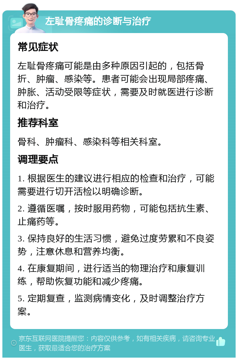 左耻骨疼痛的诊断与治疗 常见症状 左耻骨疼痛可能是由多种原因引起的，包括骨折、肿瘤、感染等。患者可能会出现局部疼痛、肿胀、活动受限等症状，需要及时就医进行诊断和治疗。 推荐科室 骨科、肿瘤科、感染科等相关科室。 调理要点 1. 根据医生的建议进行相应的检查和治疗，可能需要进行切开活检以明确诊断。 2. 遵循医嘱，按时服用药物，可能包括抗生素、止痛药等。 3. 保持良好的生活习惯，避免过度劳累和不良姿势，注意休息和营养均衡。 4. 在康复期间，进行适当的物理治疗和康复训练，帮助恢复功能和减少疼痛。 5. 定期复查，监测病情变化，及时调整治疗方案。