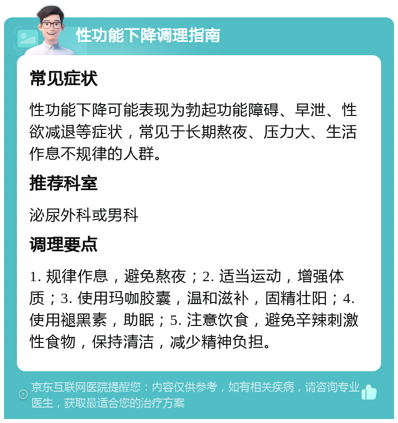 性功能下降调理指南 常见症状 性功能下降可能表现为勃起功能障碍、早泄、性欲减退等症状，常见于长期熬夜、压力大、生活作息不规律的人群。 推荐科室 泌尿外科或男科 调理要点 1. 规律作息，避免熬夜；2. 适当运动，增强体质；3. 使用玛咖胶囊，温和滋补，固精壮阳；4. 使用褪黑素，助眠；5. 注意饮食，避免辛辣刺激性食物，保持清洁，减少精神负担。