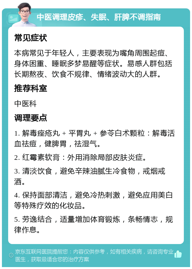 中医调理皮疹、失眠、肝脾不调指南 常见症状 本病常见于年轻人，主要表现为嘴角周围起痘、身体困重、睡眠多梦易醒等症状。易感人群包括长期熬夜、饮食不规律、情绪波动大的人群。 推荐科室 中医科 调理要点 1. 解毒痤疮丸 + 平胃丸 + 参苓白术颗粒：解毒活血祛痘，健脾胃，祛湿气。 2. 红霉素软膏：外用消除局部皮肤炎症。 3. 清淡饮食，避免辛辣油腻生冷食物，戒烟戒酒。 4. 保持面部清洁，避免冷热刺激，避免应用美白等特殊疗效的化妆品。 5. 劳逸结合，适量增加体育锻炼，条畅情志，规律作息。