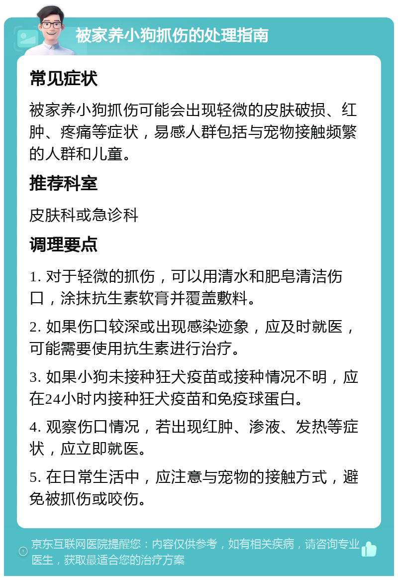 被家养小狗抓伤的处理指南 常见症状 被家养小狗抓伤可能会出现轻微的皮肤破损、红肿、疼痛等症状，易感人群包括与宠物接触频繁的人群和儿童。 推荐科室 皮肤科或急诊科 调理要点 1. 对于轻微的抓伤，可以用清水和肥皂清洁伤口，涂抹抗生素软膏并覆盖敷料。 2. 如果伤口较深或出现感染迹象，应及时就医，可能需要使用抗生素进行治疗。 3. 如果小狗未接种狂犬疫苗或接种情况不明，应在24小时内接种狂犬疫苗和免疫球蛋白。 4. 观察伤口情况，若出现红肿、渗液、发热等症状，应立即就医。 5. 在日常生活中，应注意与宠物的接触方式，避免被抓伤或咬伤。