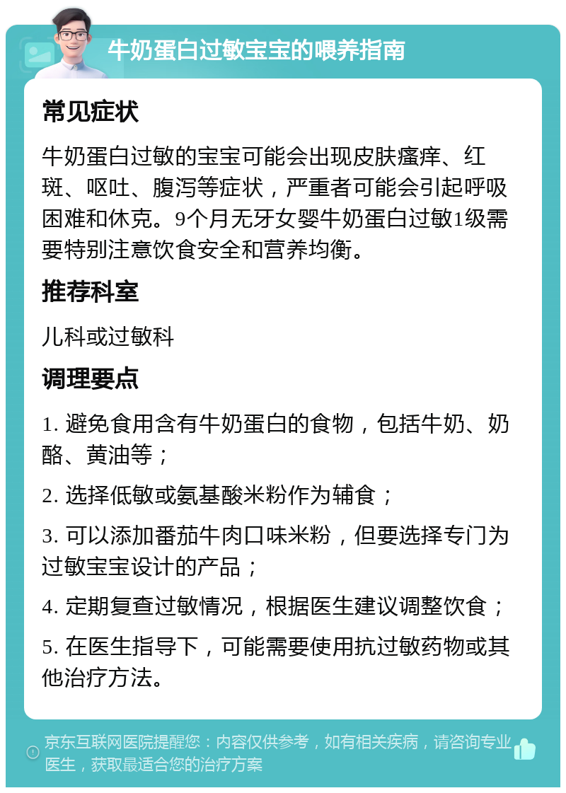 牛奶蛋白过敏宝宝的喂养指南 常见症状 牛奶蛋白过敏的宝宝可能会出现皮肤瘙痒、红斑、呕吐、腹泻等症状，严重者可能会引起呼吸困难和休克。9个月无牙女婴牛奶蛋白过敏1级需要特别注意饮食安全和营养均衡。 推荐科室 儿科或过敏科 调理要点 1. 避免食用含有牛奶蛋白的食物，包括牛奶、奶酪、黄油等； 2. 选择低敏或氨基酸米粉作为辅食； 3. 可以添加番茄牛肉口味米粉，但要选择专门为过敏宝宝设计的产品； 4. 定期复查过敏情况，根据医生建议调整饮食； 5. 在医生指导下，可能需要使用抗过敏药物或其他治疗方法。