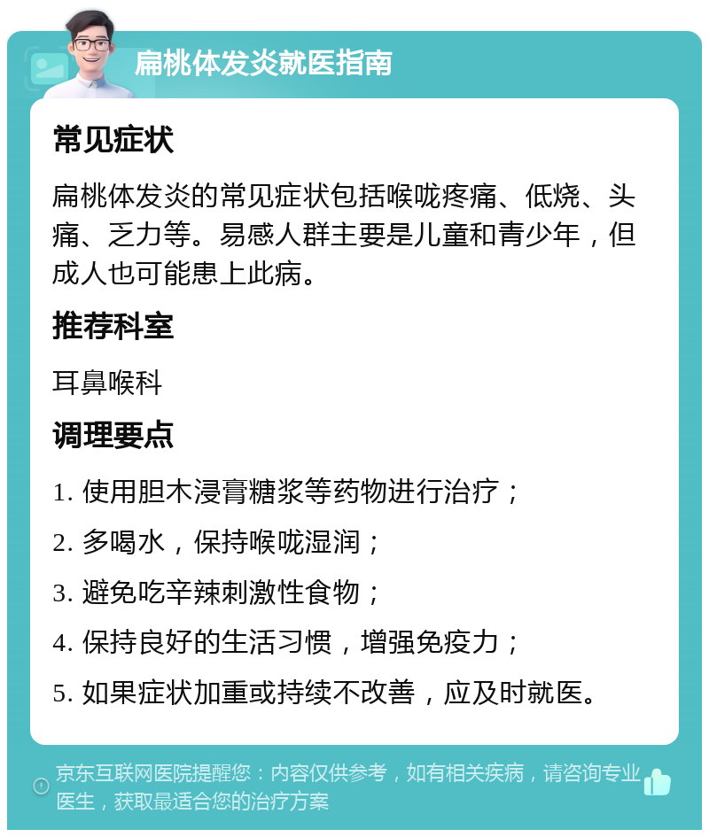 扁桃体发炎就医指南 常见症状 扁桃体发炎的常见症状包括喉咙疼痛、低烧、头痛、乏力等。易感人群主要是儿童和青少年，但成人也可能患上此病。 推荐科室 耳鼻喉科 调理要点 1. 使用胆木浸膏糖浆等药物进行治疗； 2. 多喝水，保持喉咙湿润； 3. 避免吃辛辣刺激性食物； 4. 保持良好的生活习惯，增强免疫力； 5. 如果症状加重或持续不改善，应及时就医。