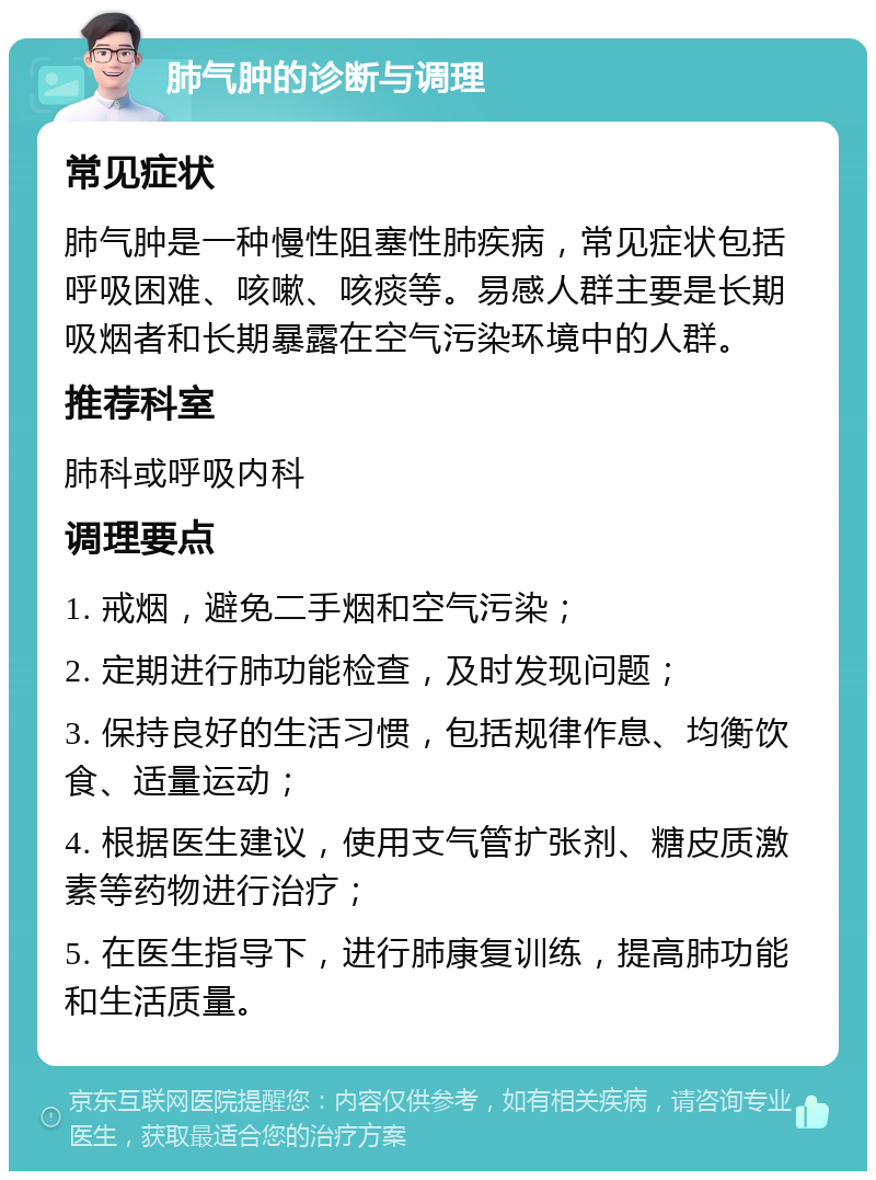 肺气肿的诊断与调理 常见症状 肺气肿是一种慢性阻塞性肺疾病，常见症状包括呼吸困难、咳嗽、咳痰等。易感人群主要是长期吸烟者和长期暴露在空气污染环境中的人群。 推荐科室 肺科或呼吸内科 调理要点 1. 戒烟，避免二手烟和空气污染； 2. 定期进行肺功能检查，及时发现问题； 3. 保持良好的生活习惯，包括规律作息、均衡饮食、适量运动； 4. 根据医生建议，使用支气管扩张剂、糖皮质激素等药物进行治疗； 5. 在医生指导下，进行肺康复训练，提高肺功能和生活质量。