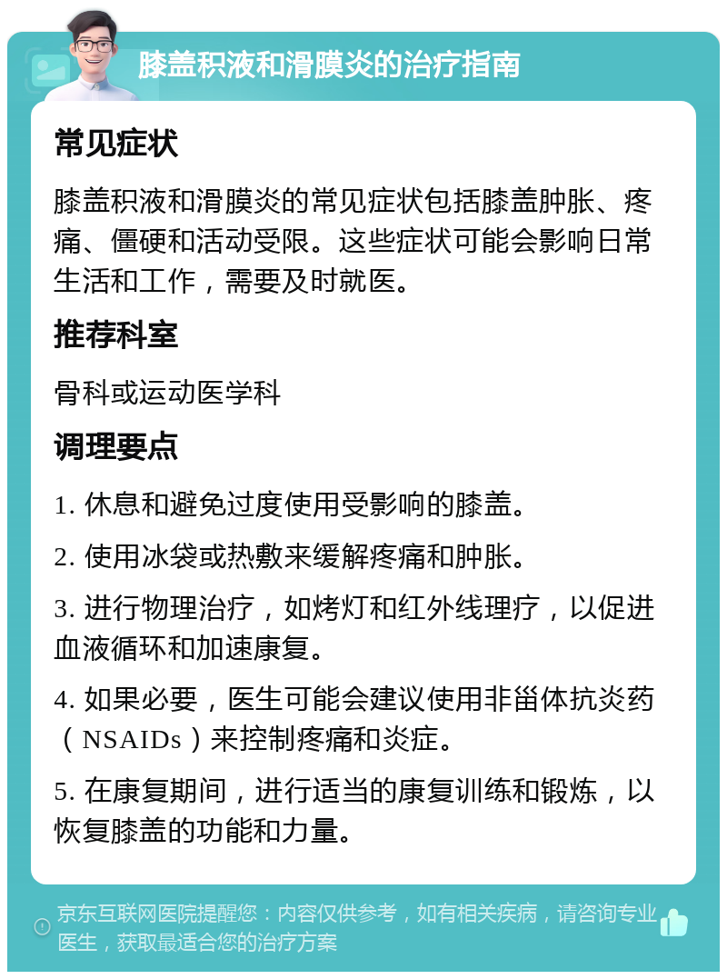 膝盖积液和滑膜炎的治疗指南 常见症状 膝盖积液和滑膜炎的常见症状包括膝盖肿胀、疼痛、僵硬和活动受限。这些症状可能会影响日常生活和工作，需要及时就医。 推荐科室 骨科或运动医学科 调理要点 1. 休息和避免过度使用受影响的膝盖。 2. 使用冰袋或热敷来缓解疼痛和肿胀。 3. 进行物理治疗，如烤灯和红外线理疗，以促进血液循环和加速康复。 4. 如果必要，医生可能会建议使用非甾体抗炎药（NSAIDs）来控制疼痛和炎症。 5. 在康复期间，进行适当的康复训练和锻炼，以恢复膝盖的功能和力量。