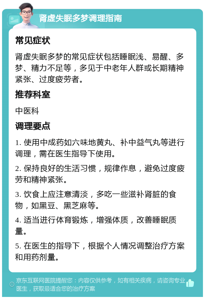 肾虚失眠多梦调理指南 常见症状 肾虚失眠多梦的常见症状包括睡眠浅、易醒、多梦、精力不足等，多见于中老年人群或长期精神紧张、过度疲劳者。 推荐科室 中医科 调理要点 1. 使用中成药如六味地黄丸、补中益气丸等进行调理，需在医生指导下使用。 2. 保持良好的生活习惯，规律作息，避免过度疲劳和精神紧张。 3. 饮食上应注意清淡，多吃一些滋补肾脏的食物，如黑豆、黑芝麻等。 4. 适当进行体育锻炼，增强体质，改善睡眠质量。 5. 在医生的指导下，根据个人情况调整治疗方案和用药剂量。