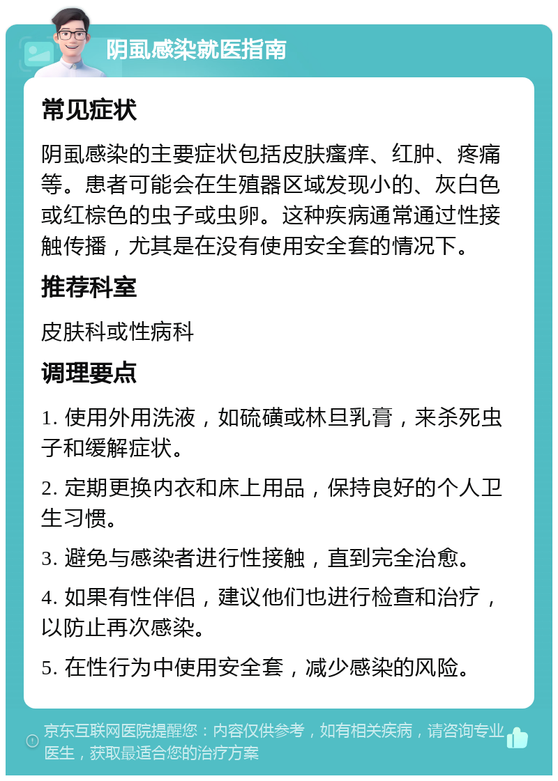 阴虱感染就医指南 常见症状 阴虱感染的主要症状包括皮肤瘙痒、红肿、疼痛等。患者可能会在生殖器区域发现小的、灰白色或红棕色的虫子或虫卵。这种疾病通常通过性接触传播，尤其是在没有使用安全套的情况下。 推荐科室 皮肤科或性病科 调理要点 1. 使用外用洗液，如硫磺或林旦乳膏，来杀死虫子和缓解症状。 2. 定期更换内衣和床上用品，保持良好的个人卫生习惯。 3. 避免与感染者进行性接触，直到完全治愈。 4. 如果有性伴侣，建议他们也进行检查和治疗，以防止再次感染。 5. 在性行为中使用安全套，减少感染的风险。